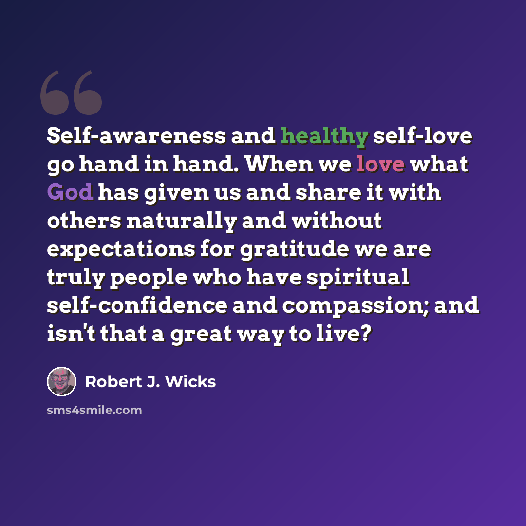“Self-awareness and healthy self-love go hand in hand. When we love what God has given us and share it with others naturally and without expectations for gratitude we are truly people who have spiritual self-confidence and compassion; and isn't that a great way to live?” quote by Robert J. Wicks