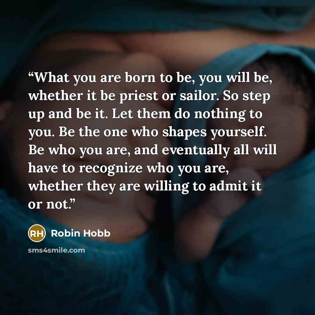 “What you are born to be, you will be, whether it be priest or sailor. So step up and be it. Let them do nothing to you. Be the one who shapes yourself. Be who you are, and eventually all will have to recognize who you are, whether they are willing to admit it or not.” quote by Robin Hobb