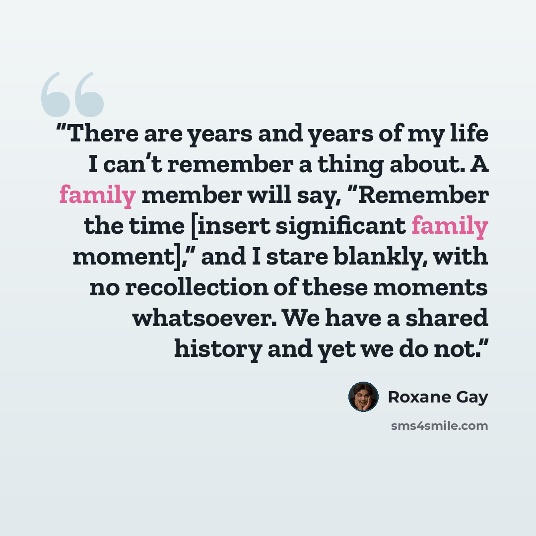 “There are years and years of my life I can’t remember a thing about. A family member will say, “Remember the time [insert significant family moment],” and I stare blankly, with no recollection of these moments whatsoever. We have a shared history and yet we do not.” quote by Roxane Gay