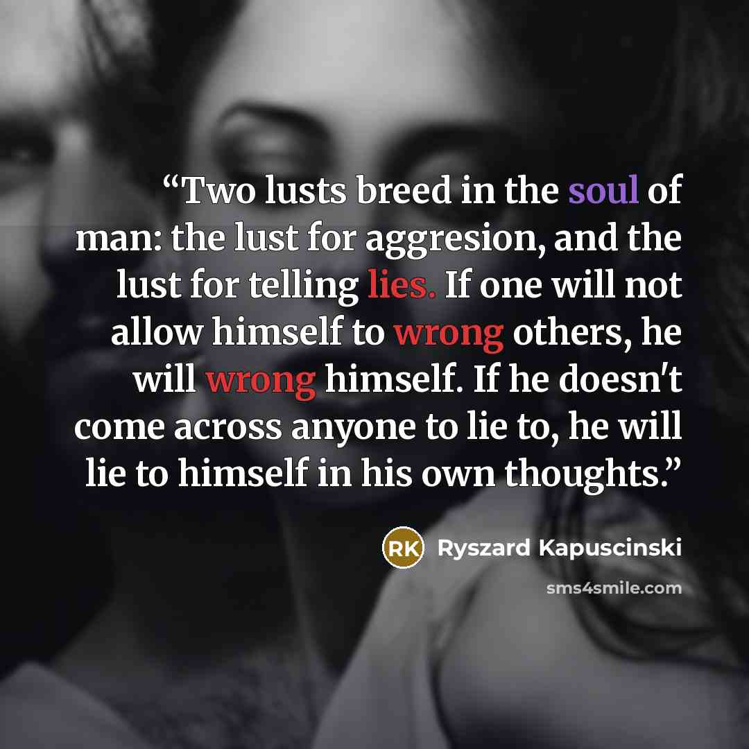 “Two lusts breed in the soul of man: the lust for aggresion, and the lust for telling lies. If one will not allow himself to wrong others, he will wrong himself. If he doesn't come across anyone to lie to, he will lie to himself in his own thoughts.” quote by Ryszard Kapuściński