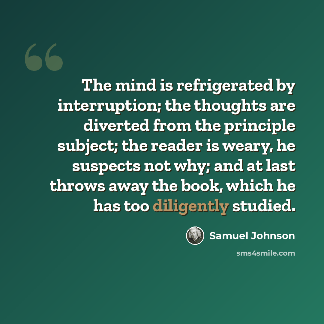 “The mind is refrigerated by interruption; the thoughts are diverted from the principle subject; the reader is weary, he suspects not why; and at last throws away the book, which he has too diligently studied.” quote by Samuel Johnson