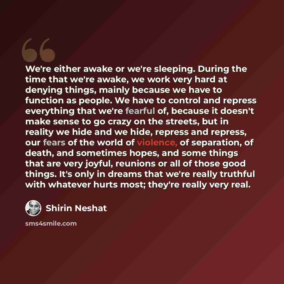 “We're either awake or we're sleeping. During the time that we're awake, we work very hard at denying things, mainly because we have to function as people. We have to control and repress everything that we're fearful of, because it doesn't make sense to go crazy on the streets, but in reality we…” quote by Shirin Neshat