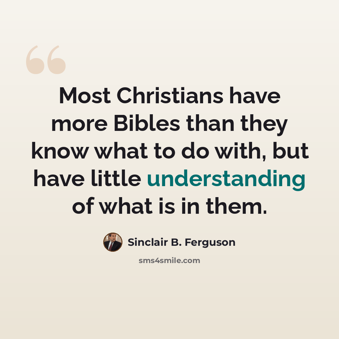 “Most Christians have more Bibles than they know what to do with, but have little understanding of what is in them.” quote by Sinclair B. Ferguson