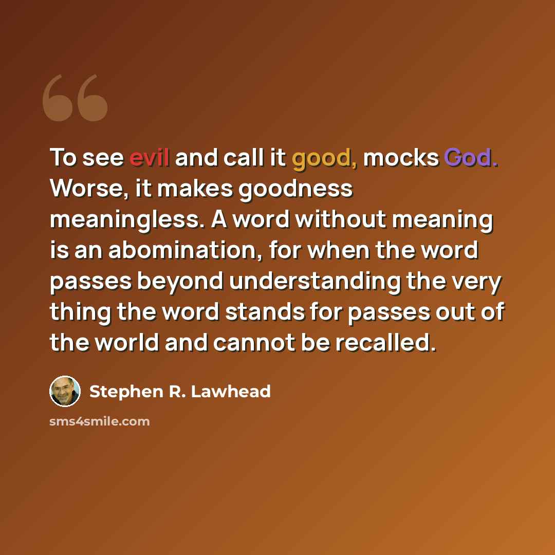 “To see evil and call it good, mocks God. Worse, it makes goodness meaningless. A word without meaning is an abomination, for when the word passes beyond understanding the very thing the word stands for passes out of the world and cannot be recalled.” quote by Stephen R. Lawhead