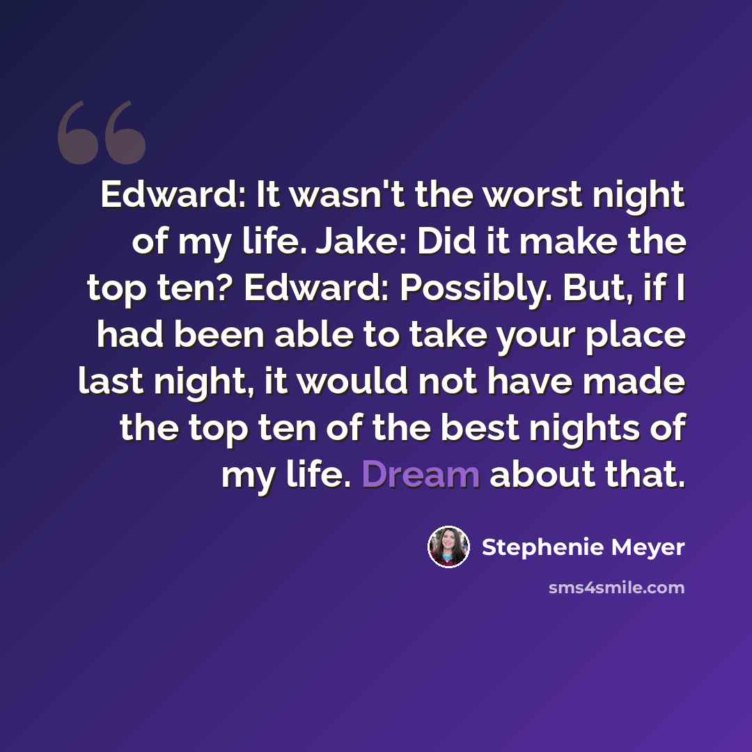 “Edward: It wasn't the worst night of my life. Jake: Did it make the top ten? Edward: Possibly. But, if I had been able to take your place last night, it would not have made the top ten of the best nights of my life. Dream about that.” quote by Stephenie Meyer