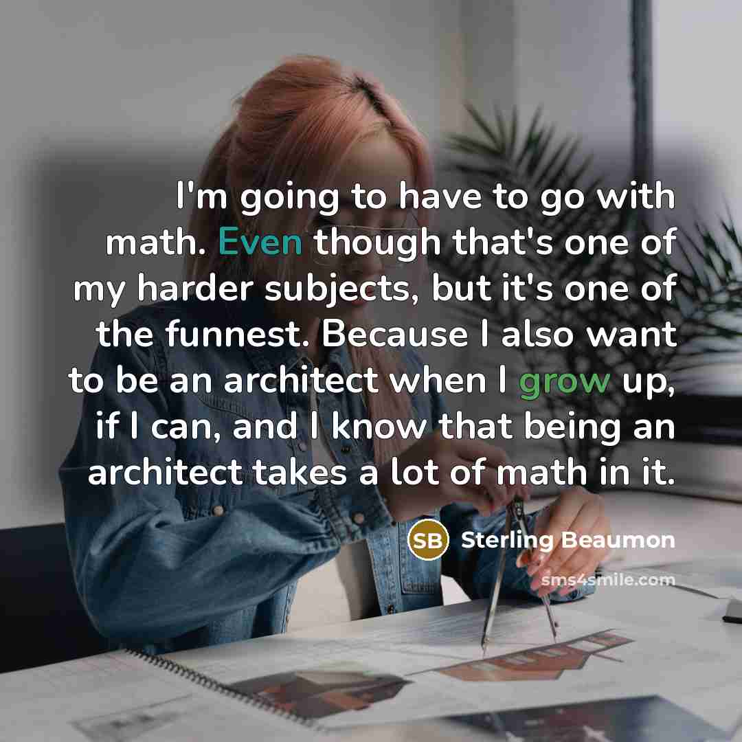 “I'm going to have to go with math. Even though that's one of my harder subjects, but it's one of the funnest. Because I also want to be an architect when I grow up, if I can, and I know that being an architect takes a lot of math in it.” quote by Sterling Beaumon
