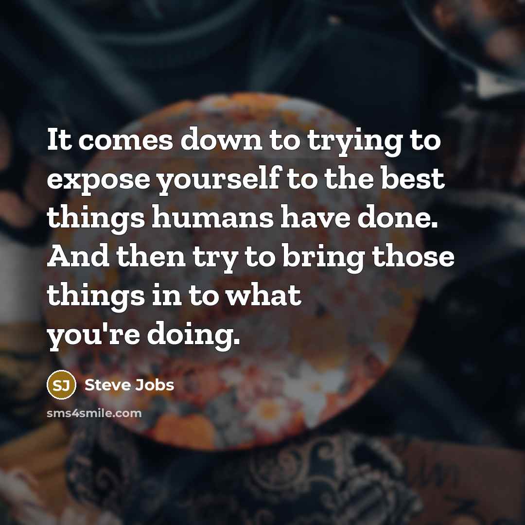 “It comes down to trying to expose yourself to the best things humans have done. And then try to bring those things in to what you're doing.” quote by Steve Jobs