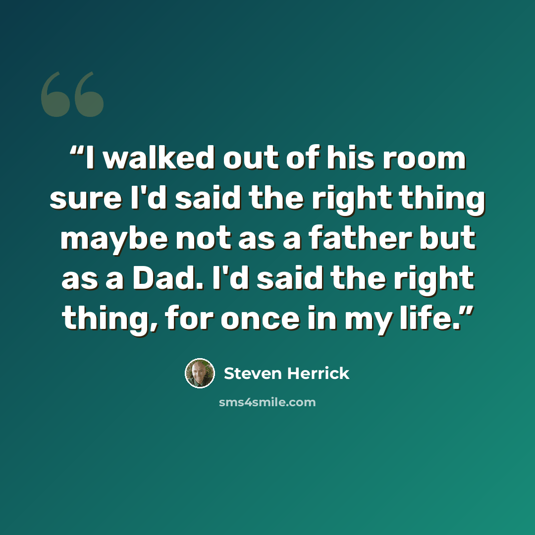 “I walked out of his room sure I'd said the right thing maybe not as a father but as a Dad. I'd said the right thing, for once in my life.” quote by Steven Herrick