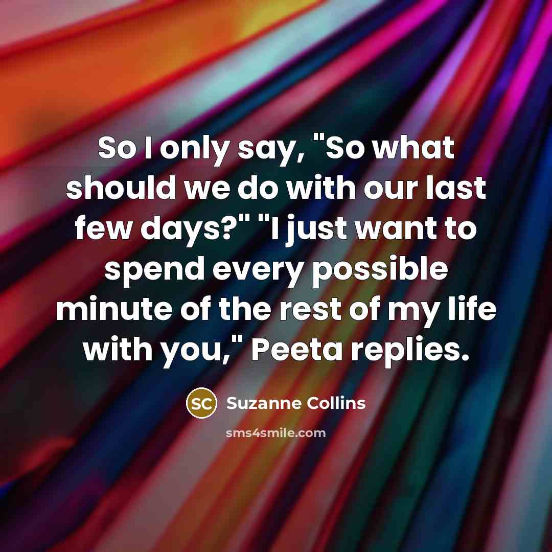 “So I only say, "So what should we do with our last few days?" "I just want to spend every possible minute of the rest of my life with you," Peeta replies.” quote by Suzanne Collins