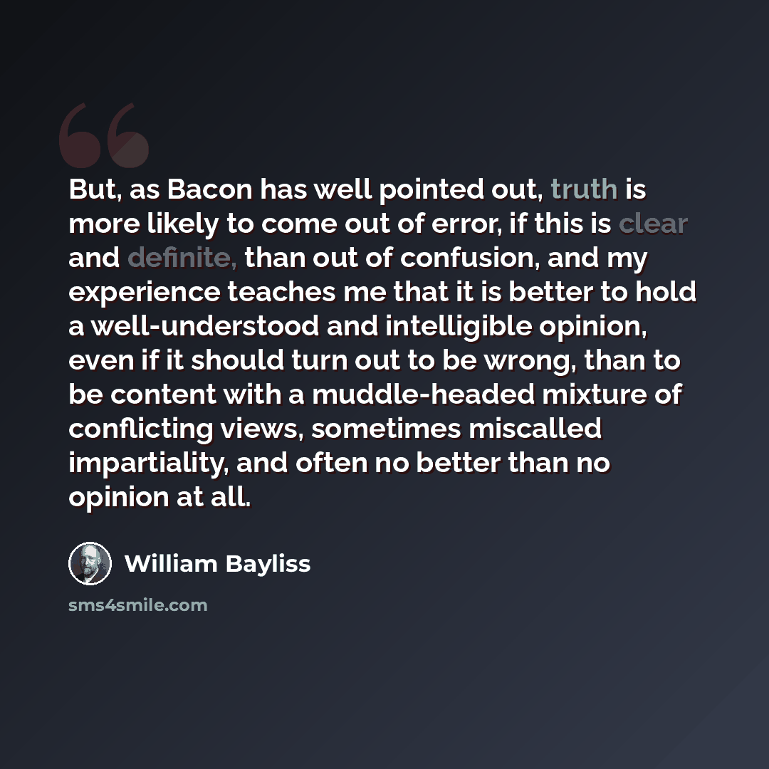 “But, as Bacon has well pointed out, truth is more likely to come out of error, if this is clear and definite, than out of confusion, and my experience teaches me that it is better to hold a well-understood and intelligible opinion, even if it should turn out to be wrong, than to be content with a…” quote by William Bayliss