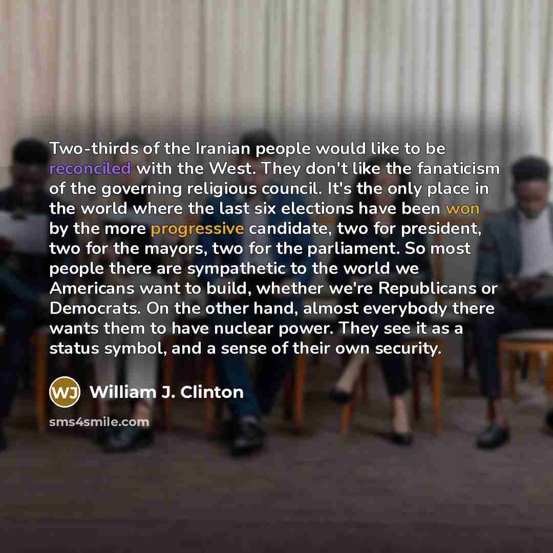 “Two-thirds of the Iranian people would like to be reconciled with the West. They don't like the fanaticism of the governing religious council. It's the only place in the world where the last six elections have been won by the more progressive candidate, two for president, two for the mayors, two…” quote by William J. Clinton