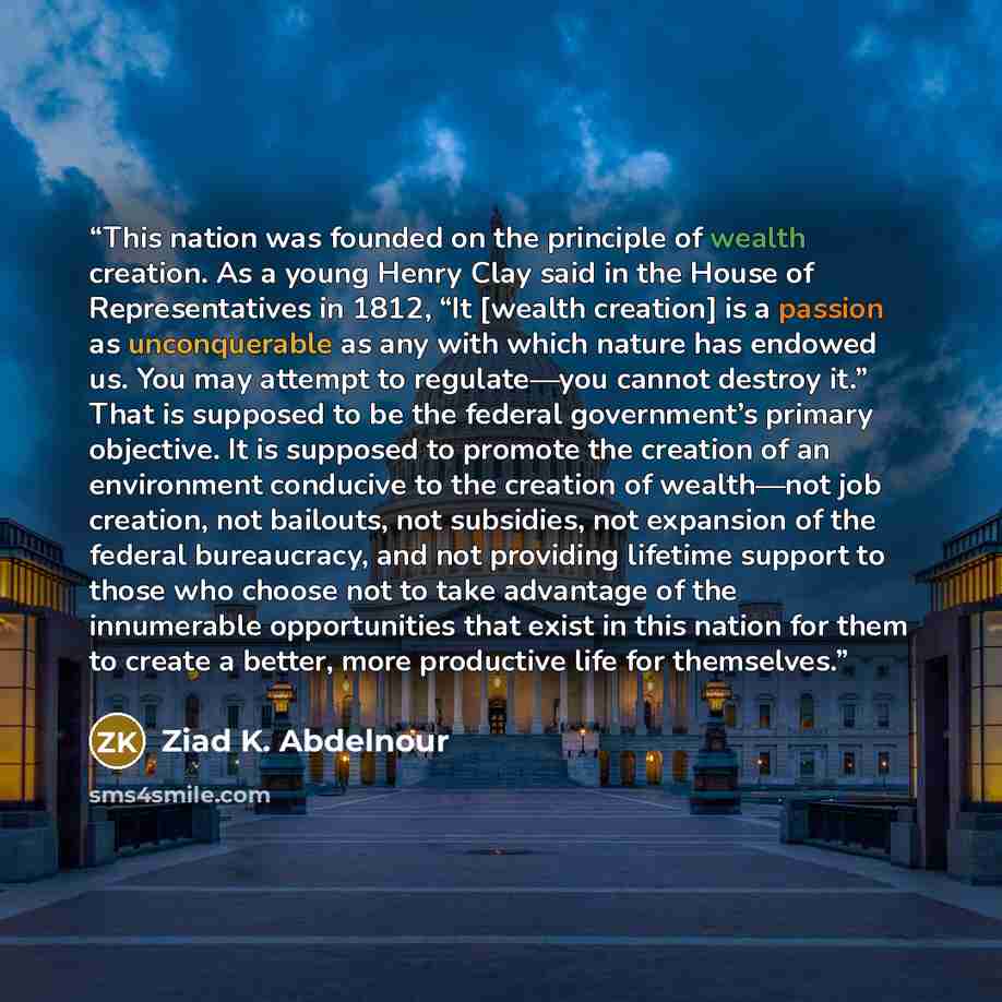“This nation was founded on the principle of wealth creation. As a young Henry Clay said in the House of Representatives in 1812, “It [wealth creation] is a passion as unconquerable as any with which nature has endowed us. You may attempt to regulate—you cannot destroy it.” That is supposed to be…” quote by Ziad K. Abdelnour