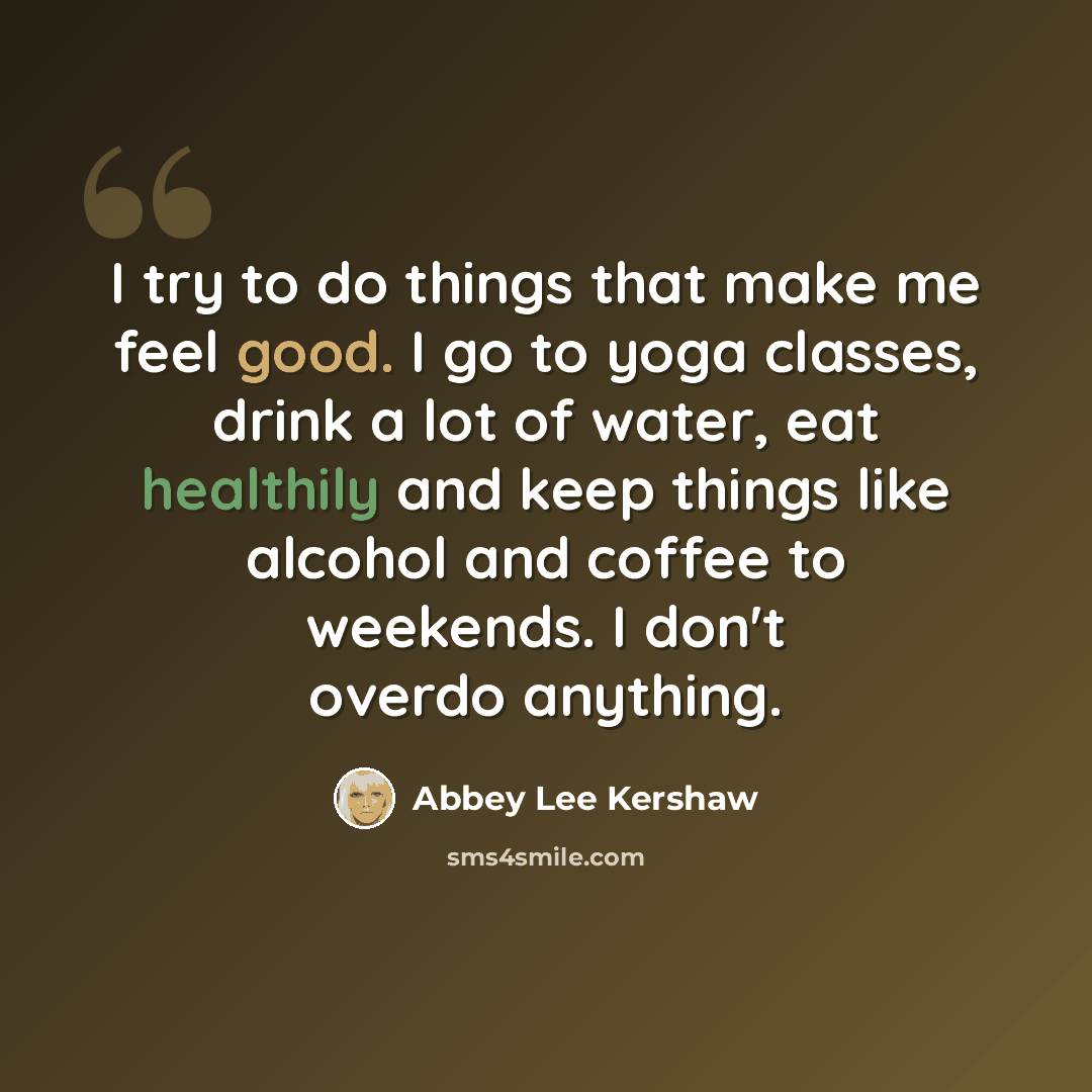 “I try to do things that make me feel good. I go to yoga classes, drink a lot of water, eat healthily and keep things like alcohol and coffee to weekends. I don't overdo anything.” quote by Abbey Lee Kershaw