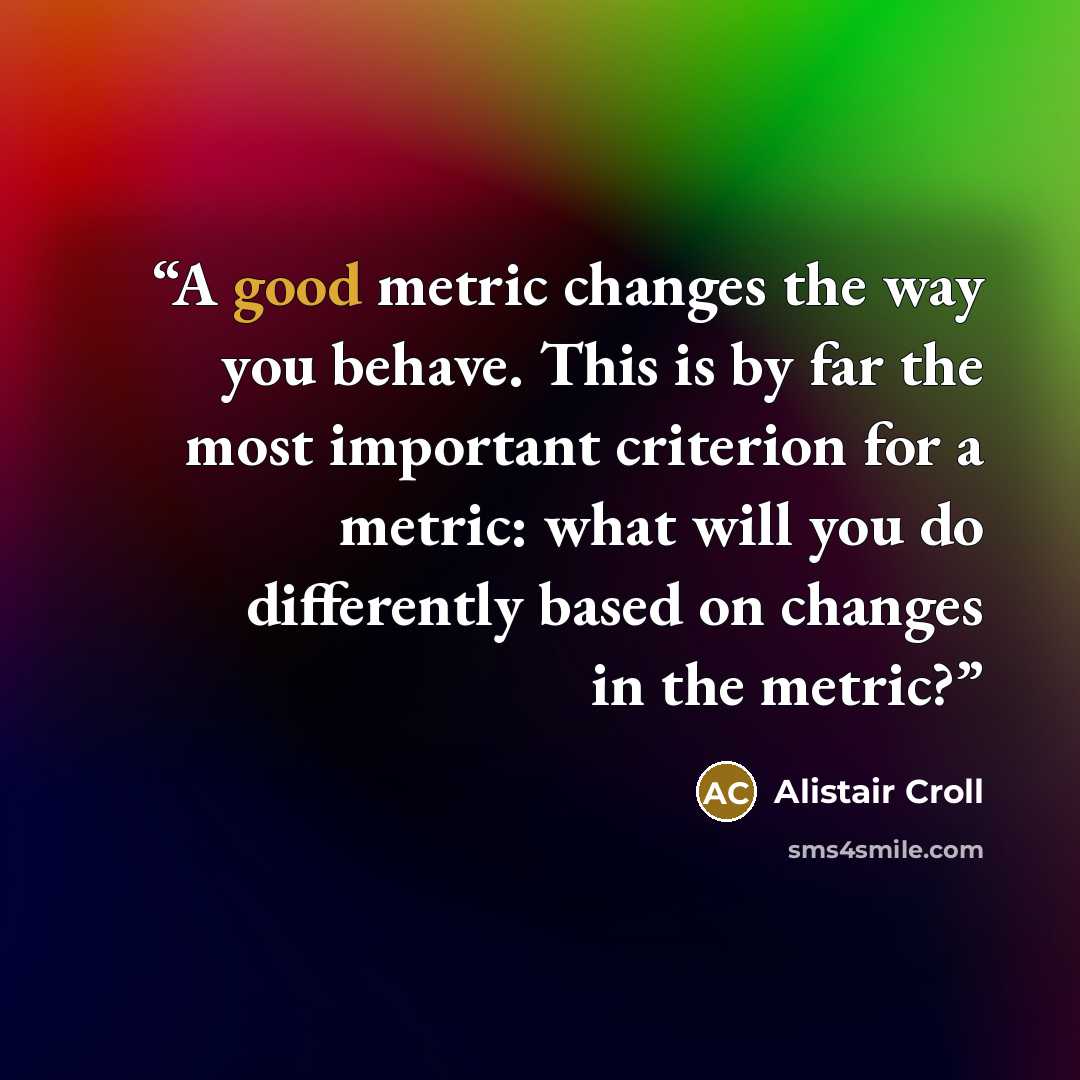 “A good metric changes the way you behave. This is by far the most important criterion for a metric: what will you do differently based on changes in the metric?” quote by Alistair Croll
