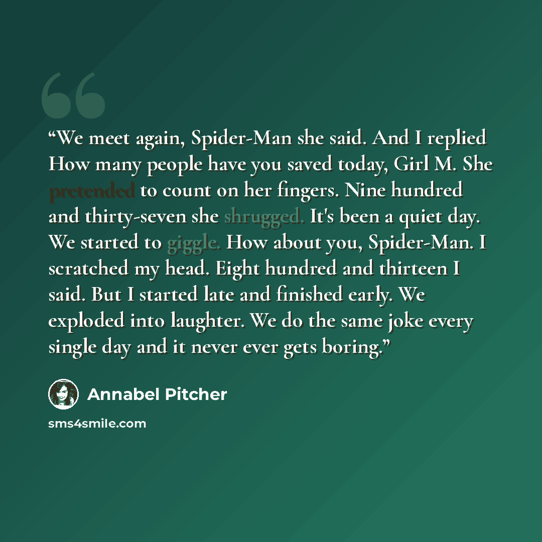“We meet again, Spider-Man she said. And I replied How many people have you saved today, Girl M. She pretended to count on her fingers. Nine hundred and thirty-seven she shrugged. It's been a quiet day. We started to giggle. How about you, Spider-Man. I scratched my head. Eight hundred and thirteen…” quote by Annabel Pitcher