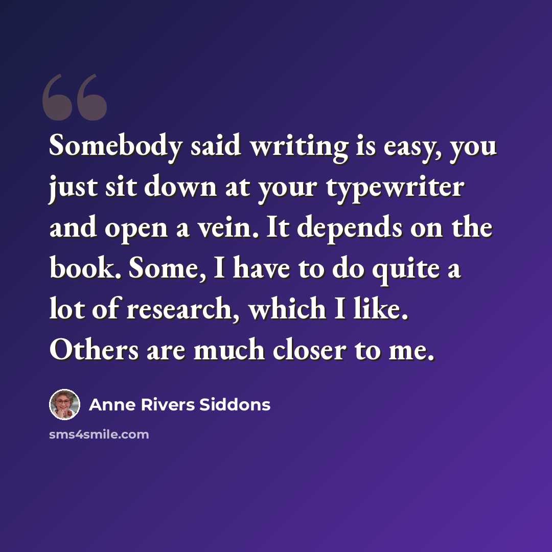 “Somebody said writing is easy, you just sit down at your typewriter and open a vein. It depends on the book. Some, I have to do quite a lot of research, which I like. Others are much closer to me.” quote by Anne Rivers Siddons