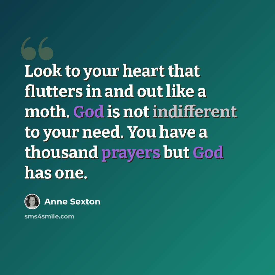 “Look to your heart that flutters in and out like a moth. God is not indifferent to your need. You have a thousand prayers but God has one.” quote by Anne Sexton