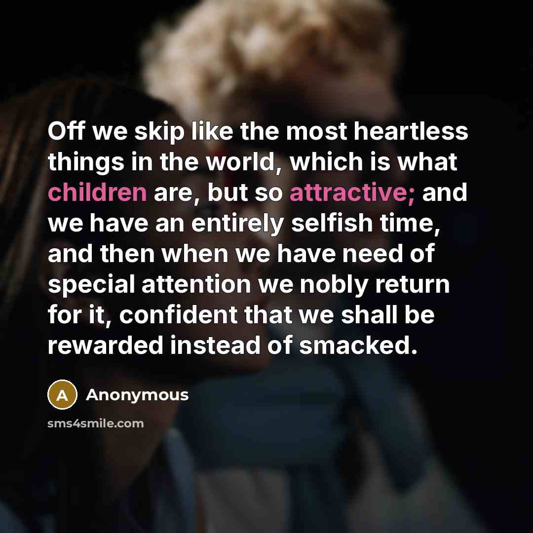 “Off we skip like the most heartless things in the world, which is what children are, but so attractive; and we have an entirely selfish time, and then when we have need of special attention we nobly return for it, confident that we shall be rewarded instead of smacked.” quote by Anonymous