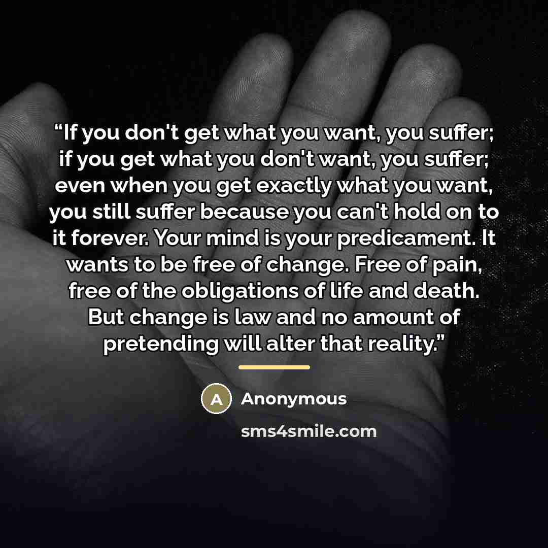 “If you don't get what you want, you suffer; if you get what you don't want, you suffer; even when you get exactly what you want, you still suffer because you can't hold on to it forever. Your mind is your predicament. It wants to be free of change. Free of pain, free of the obligations of life and…” quote by Anonymous