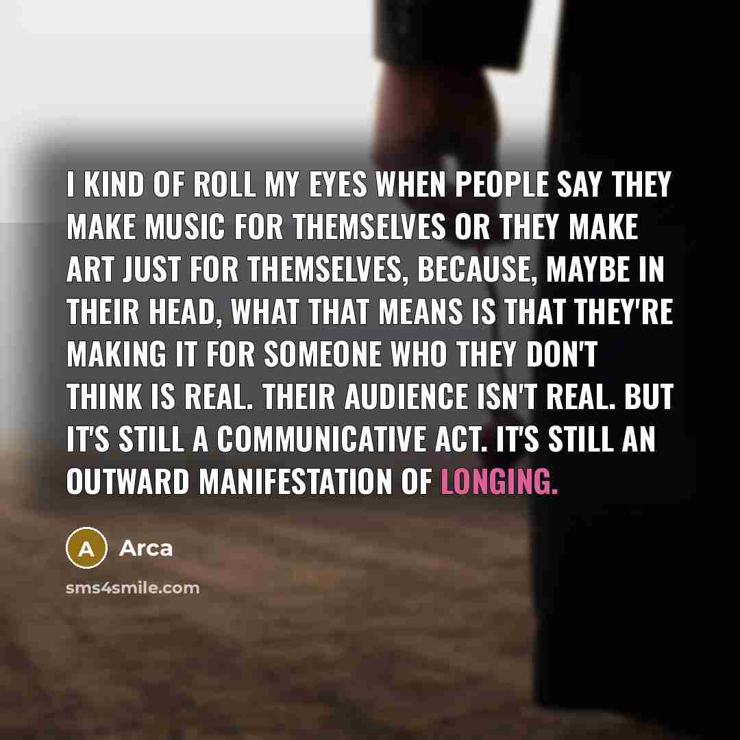 “I kind of roll my eyes when people say they make music for themselves or they make art just for themselves, because, maybe in their head, what that means is that they're making it for someone who they don't think is real. Their audience isn't real. But it's still a communicative act. It's still an…” quote by Arca