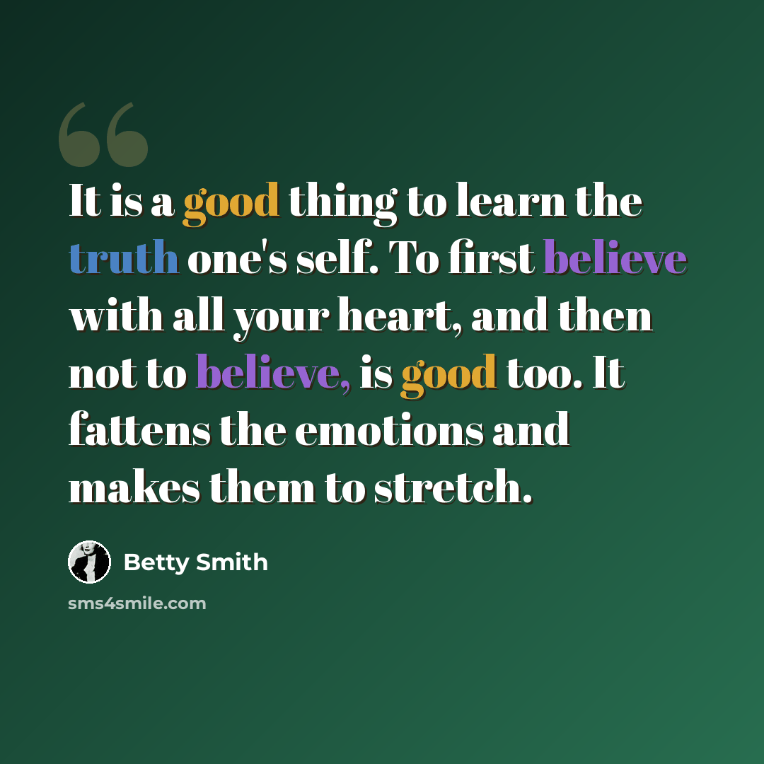 “It is a good thing to learn the truth one's self. To first believe with all your heart, and then not to believe, is good too. It fattens the emotions and makes them to stretch.” quote by Betty Smith