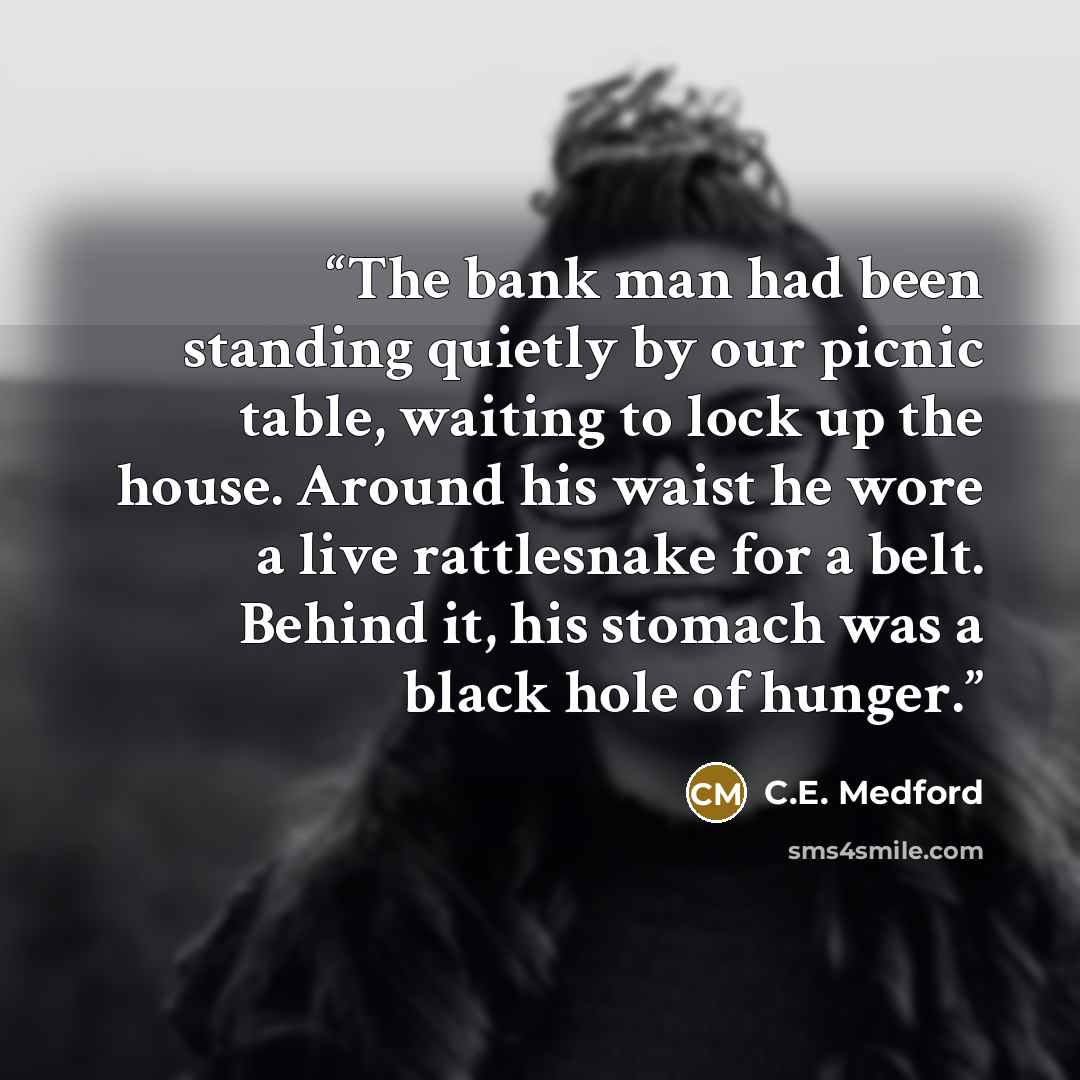 “The bank man had been standing quietly by our picnic table, waiting to lock up the house. Around his waist he wore a live rattlesnake for a belt. Behind it, his stomach was a black hole of hunger.” quote by C.E. Medford