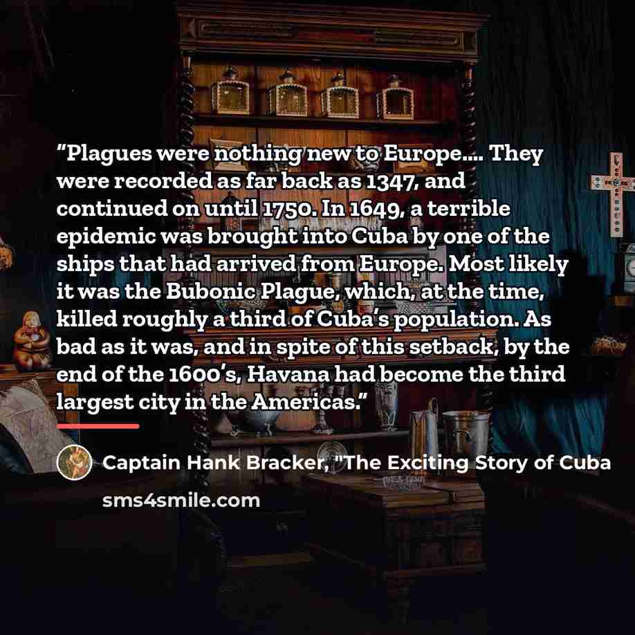 “Plagues were nothing new to Europe…. They were recorded as far back as 1347, and continued on until 1750. In 1649, a terrible epidemic was brought into Cuba by one of the ships that had arrived from Europe. Most likely it was the Bubonic Plague, which, at the time, killed roughly a third of Cuba’s…” quote by Captain Hank Bracker, "The Exciting Story of Cuba