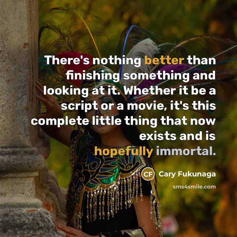“There's nothing better than finishing something and looking at it. Whether it be a script or a movie, it's this complete little thing that now exists and is hopefully immortal.” quote by Cary Fukunaga