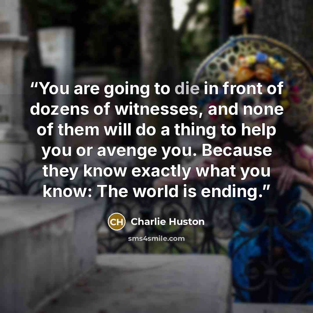 “You are going to die in front of dozens of witnesses, and none of them will do a thing to help you or avenge you. Because they know exactly what you know: The world is ending.” quote by Charlie Huston