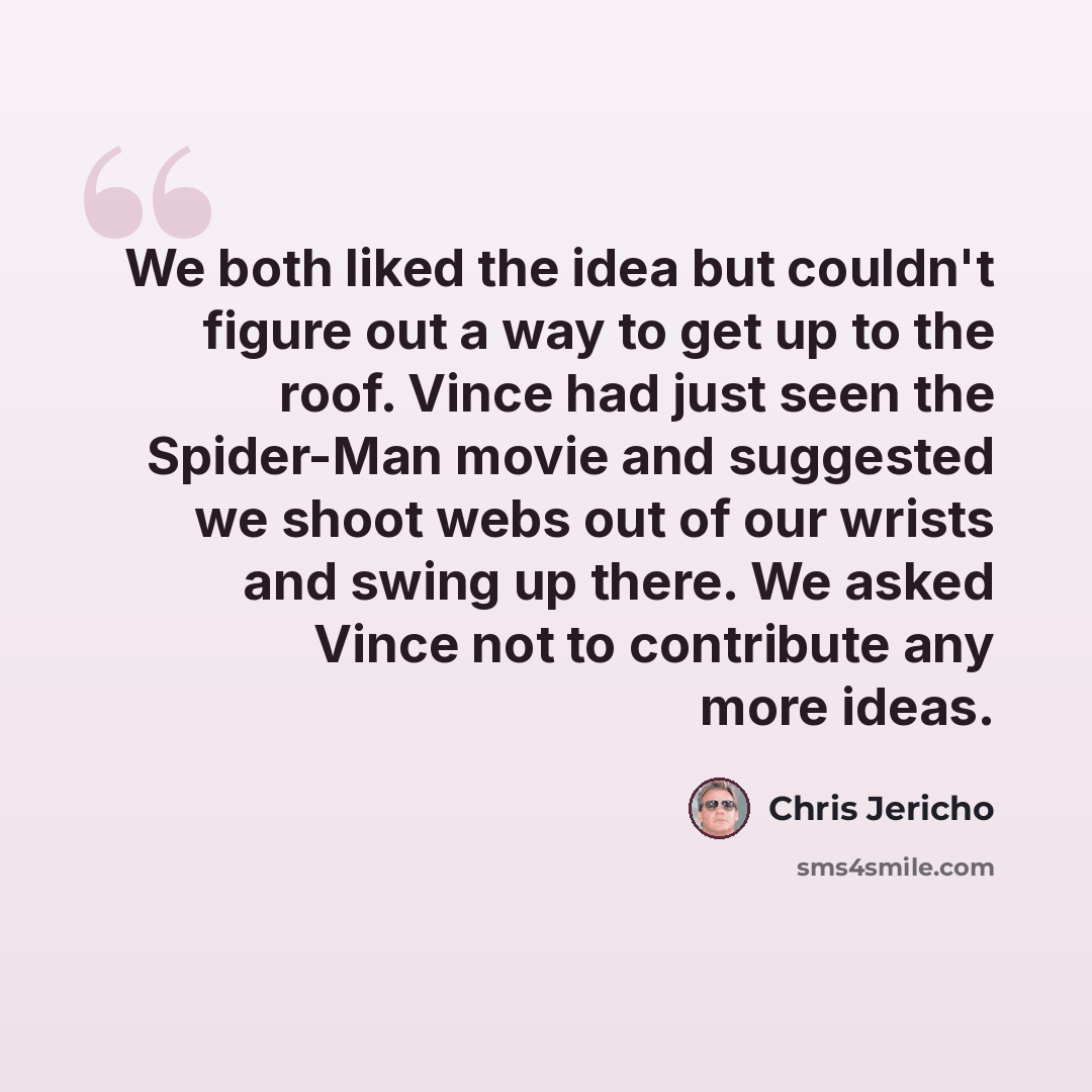 “We both liked the idea but couldn't figure out a way to get up to the roof. Vince had just seen the Spider-Man movie and suggested we shoot webs out of our wrists and swing up there. We asked Vince not to contribute any more ideas.” quote by Chris Jericho