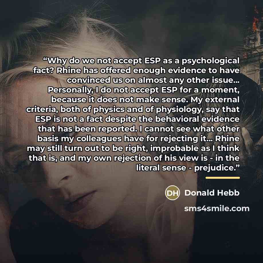 “Why do we not accept ESP as a psychological fact? Rhine has offered enough evidence to have convinced us on almost any other issue... Personally, I do not accept ESP for a moment, because it does not make sense. My external criteria, both of physics and of physiology, say that ESP is not a fact…” quote by Donald Hebb