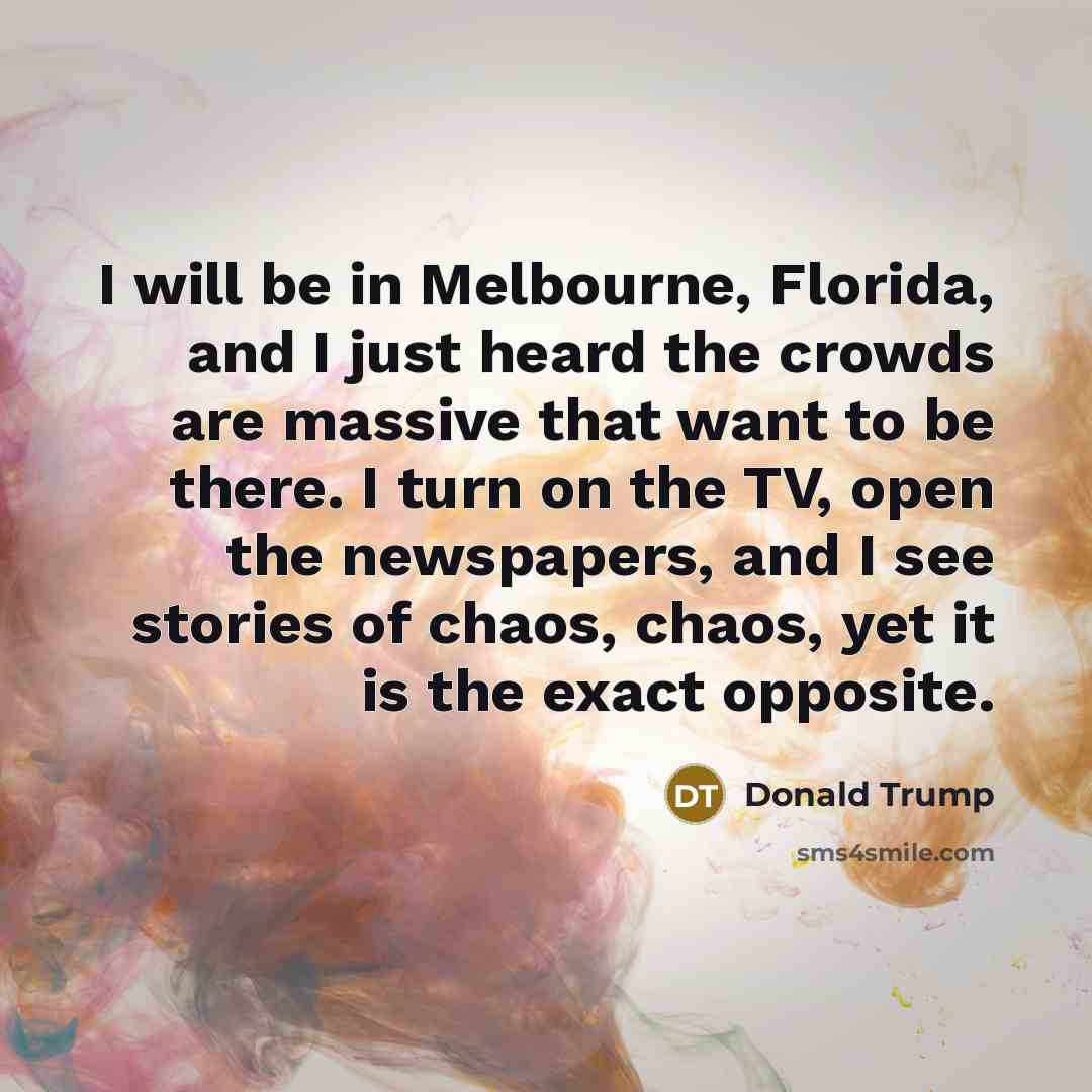 “I will be in Melbourne, Florida, and I just heard the crowds are massive that want to be there. I turn on the TV, open the newspapers, and I see stories of chaos, chaos, yet it is the exact opposite.” quote by Donald Trump