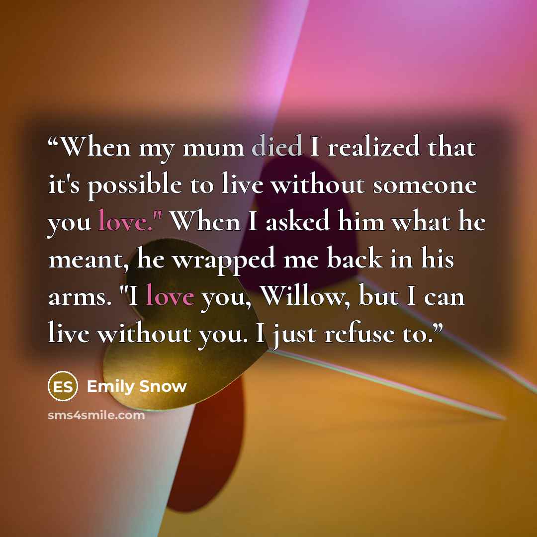 “When my mum died I realized that it's possible to live without someone you love." When I asked him what he meant, he wrapped me back in his arms. "I love you, Willow, but I can live without you. I just refuse to.” quote by Emily Snow