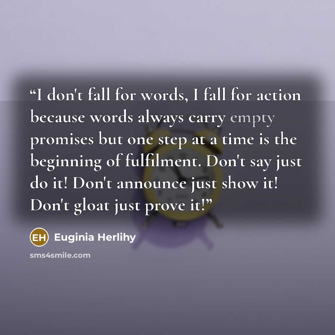 “I don't fall for words, I fall for action because words always carry empty promises but one step at a time is the beginning of fulfilment. Don't say just do it! Don't announce just show it! Don't gloat just prove it!” quote by Euginia Herlihy