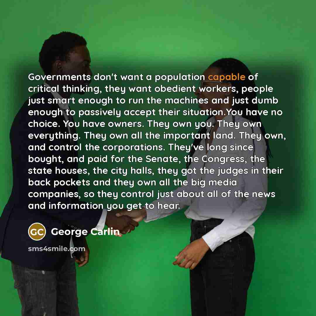 “Governments don't want a population capable of critical thinking, they want obedient workers, people just smart enough to run the machines and just dumb enough to passively accept their situation.You have no choice. You have owners. They own you. They own everything. They own all the important…” quote by George Carlin