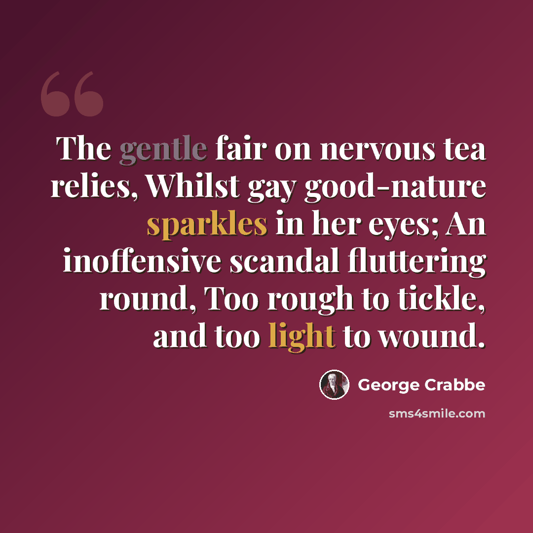 “The gentle fair on nervous tea relies, Whilst gay good-nature sparkles in her eyes; An inoffensive scandal fluttering round, Too rough to tickle, and too light to wound.” quote by George Crabbe