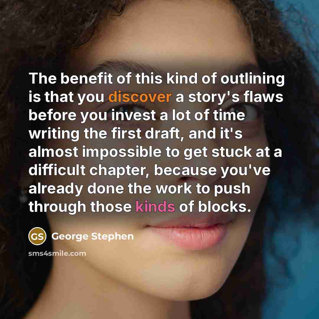 “The benefit of this kind of outlining is that you discover a story's flaws before you invest a lot of time writing the first draft, and it's almost impossible to get stuck at a difficult chapter, because you've already done the work to push through those kinds of blocks.” quote by George Stephen
