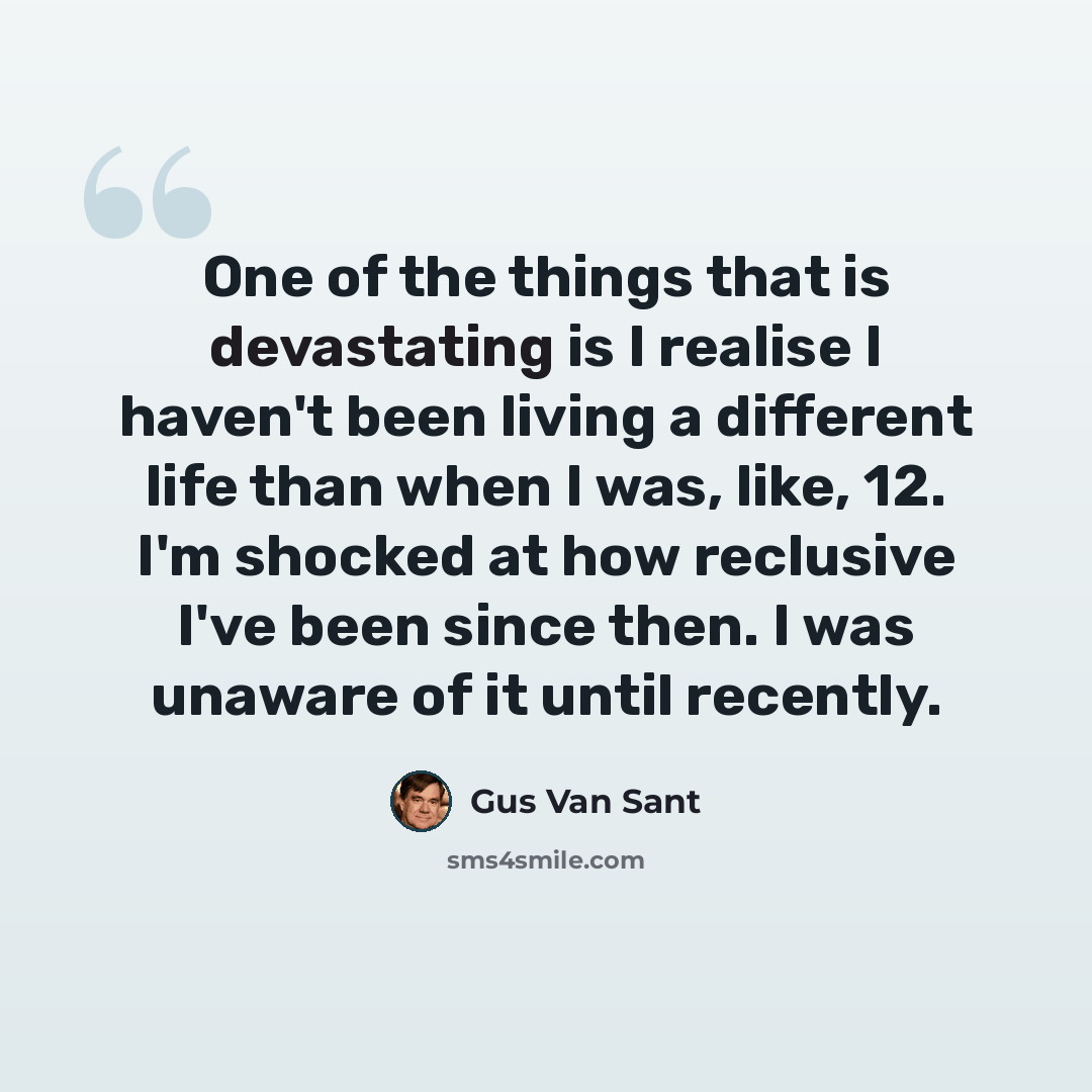 “One of the things that is devastating is I realise I haven't been living a different life than when I was, like, 12. I'm shocked at how reclusive I've been since then. I was unaware of it until recently.” quote by Gus Van Sant