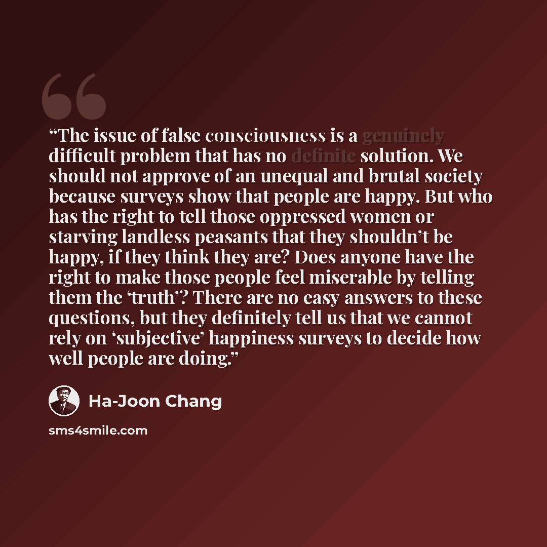 “The issue of false consciousness is a genuinely difficult problem that has no definite solution. We should not approve of an unequal and brutal society because surveys show that people are happy. But who has the right to tell those oppressed women or starving landless peasants that they shouldn’t…” quote by Ha-Joon Chang