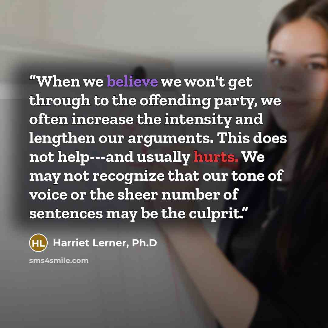 “When we believe we won't get through to the offending party, we often increase the intensity and lengthen our arguments. This does not help---and usually hurts. We may not recognize that our tone of voice or the sheer number of sentences may be the culprit.” quote by Harriet Lerner, Ph.D