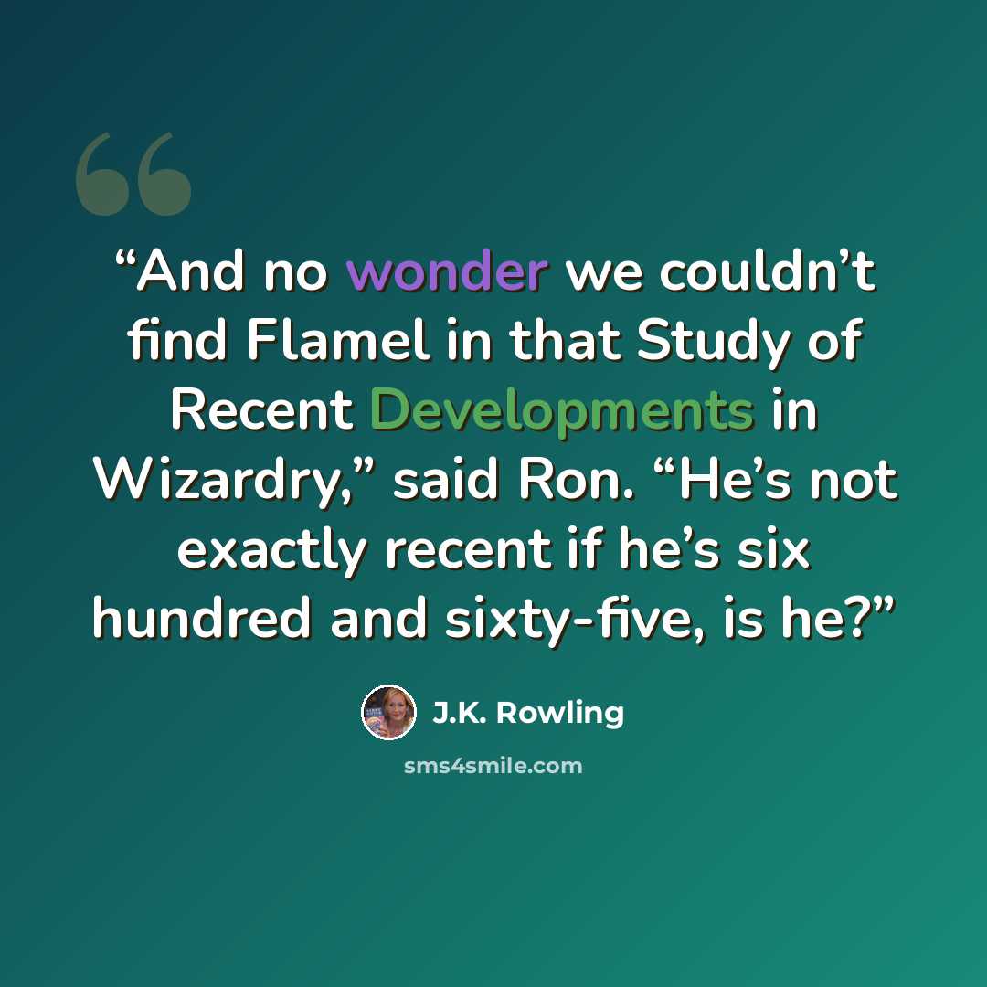 “And no wonder we couldn’t find Flamel in that Study of Recent Developments in Wizardry,” said Ron. “He’s not exactly recent if he’s six hundred and sixty-five, is he?” quote by J.K. Rowling