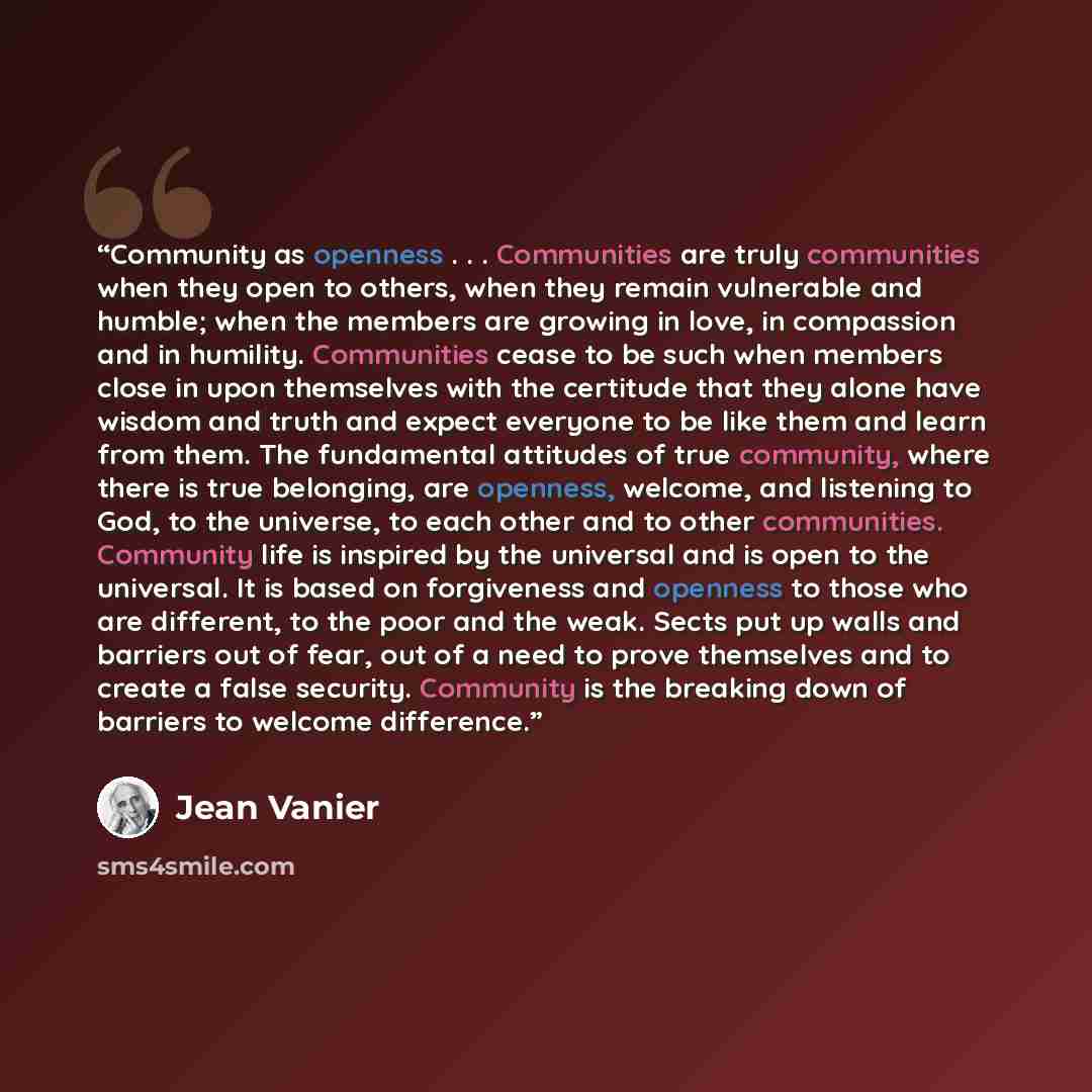 “Community as openness . . . Communities are truly communities when they open to others, when they remain vulnerable and humble; when the members are growing in love, in compassion and in humility. Communities cease to be such when members close in upon themselves with the certitude that they alone…” quote by Jean Vanier