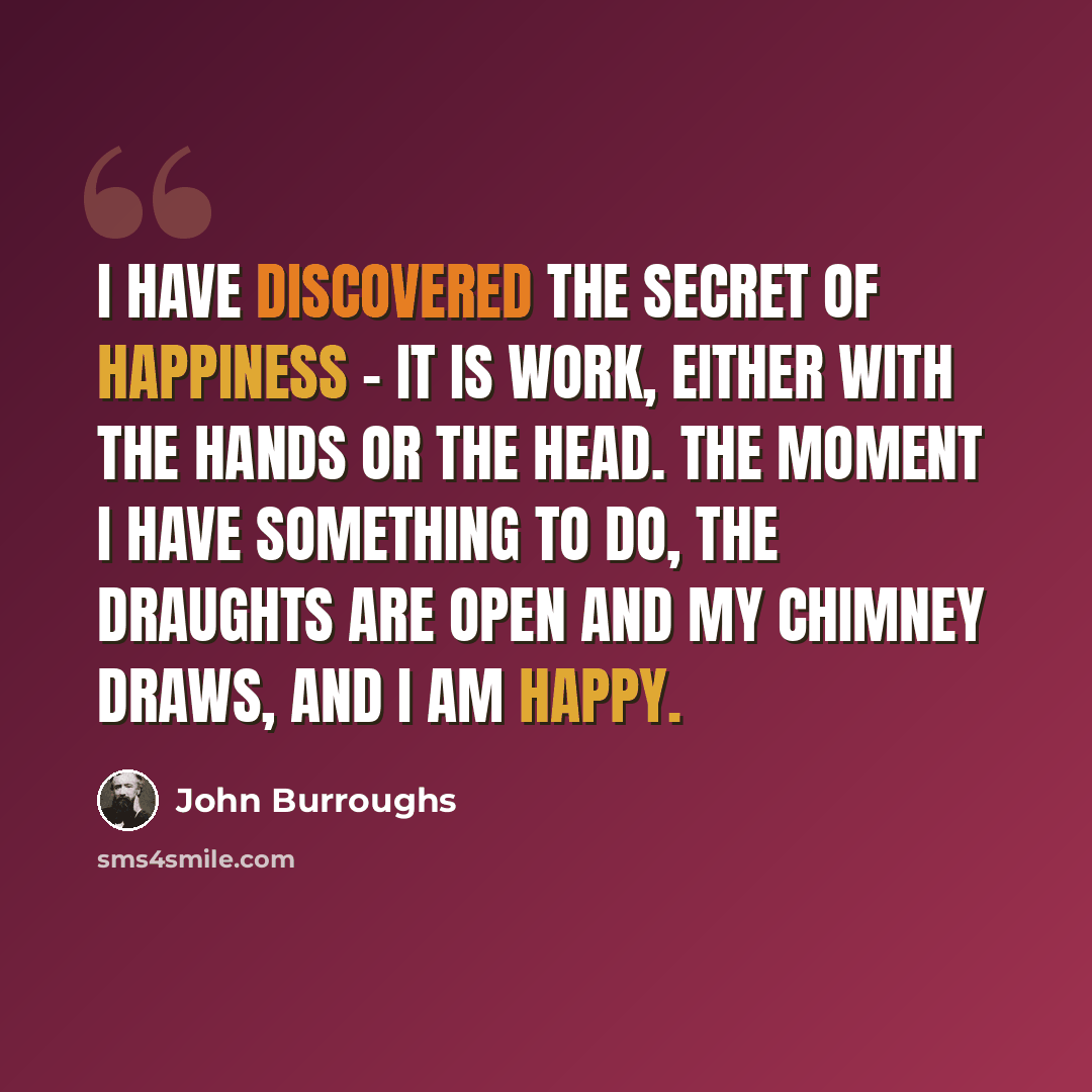 “I have discovered the secret of happiness - it is work, either with the hands or the head. The moment I have something to do, the draughts are open and my chimney draws, and I am happy.” quote by John Burroughs