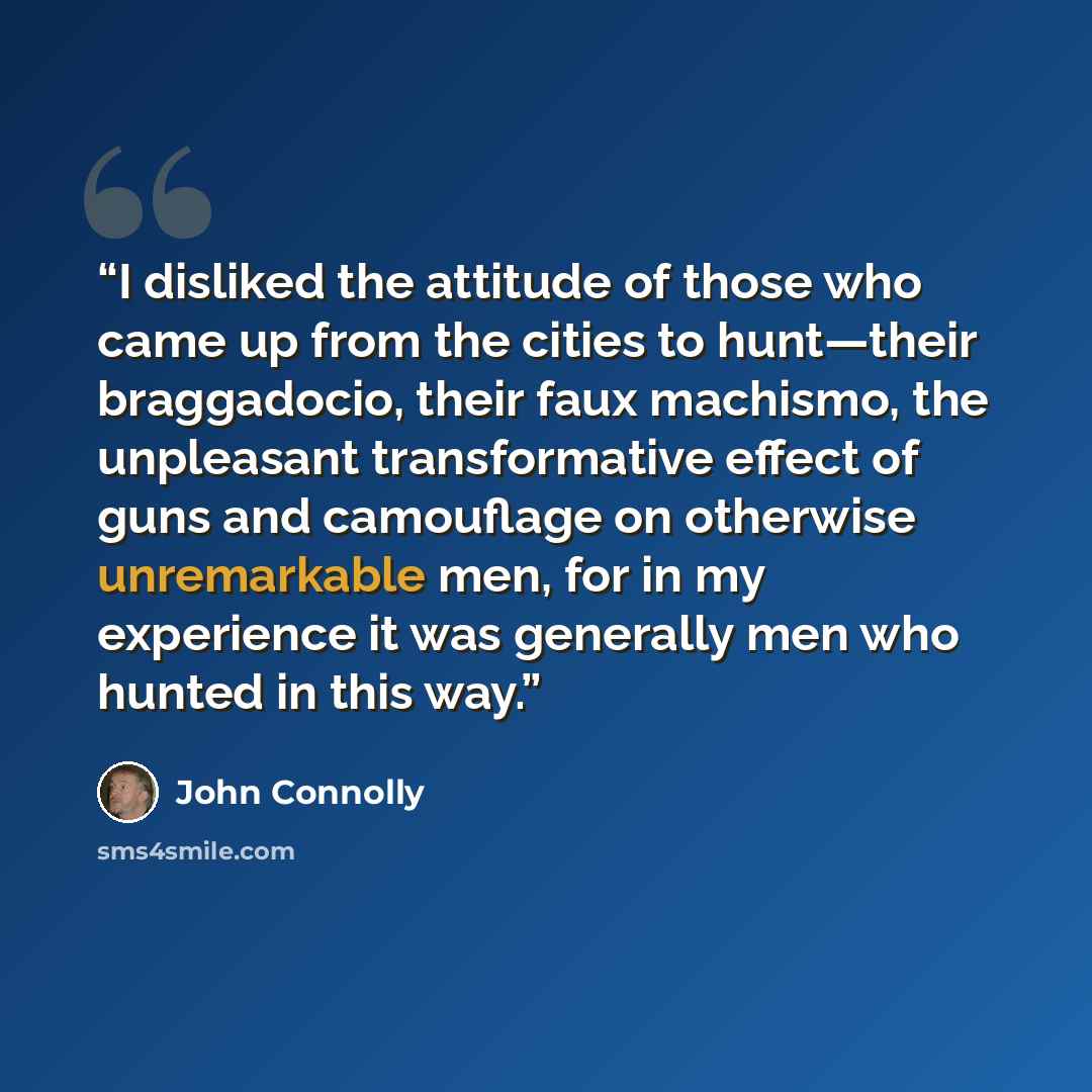 “I disliked the attitude of those who came up from the cities to hunt—their braggadocio, their faux machismo, the unpleasant transformative effect of guns and camouflage on otherwise unremarkable men, for in my experience it was generally men who hunted in this way.” quote by John Connolly