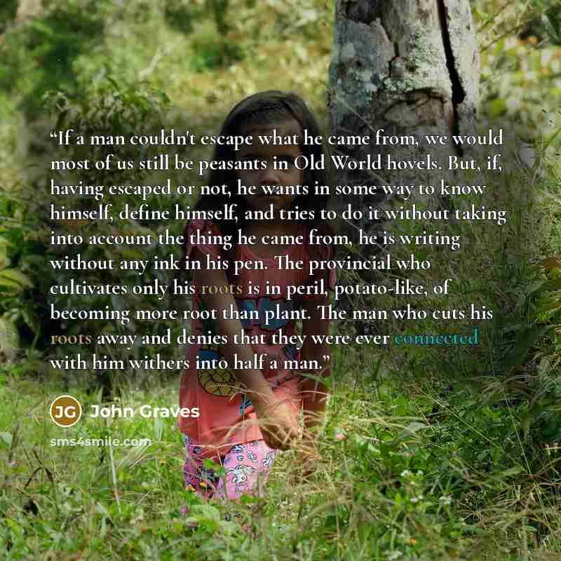 “If a man couldn't escape what he came from, we would most of us still be peasants in Old World hovels. But, if, having escaped or not, he wants in some way to know himself, define himself, and tries to do it without taking into account the thing he came from, he is writing without any ink in his…” quote by John Graves