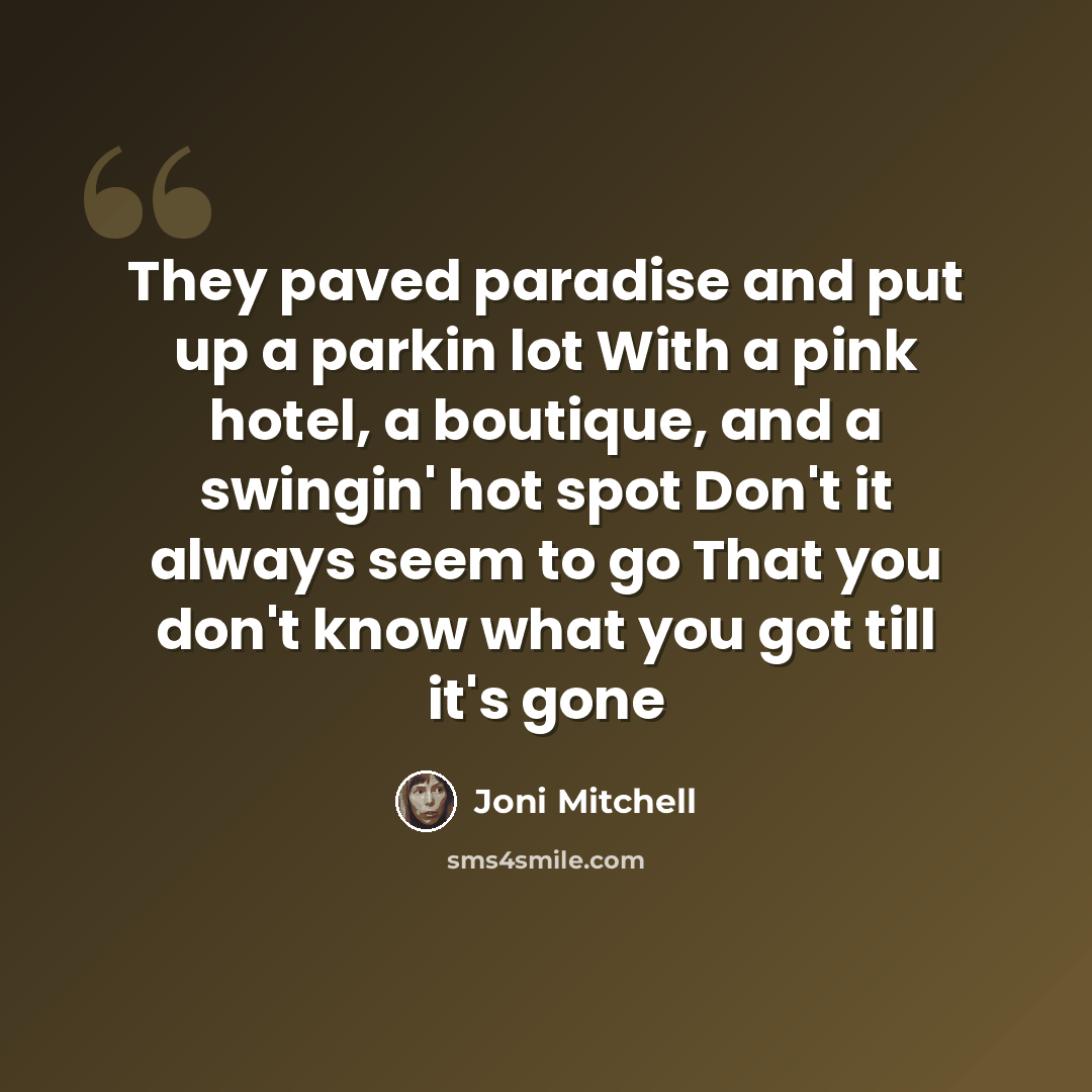 “They paved paradise and put up a parkin lot With a pink hotel, a boutique, and a swingin' hot spot Don't it always seem to go That you don't know what you got till it's gone” quote by Joni Mitchell