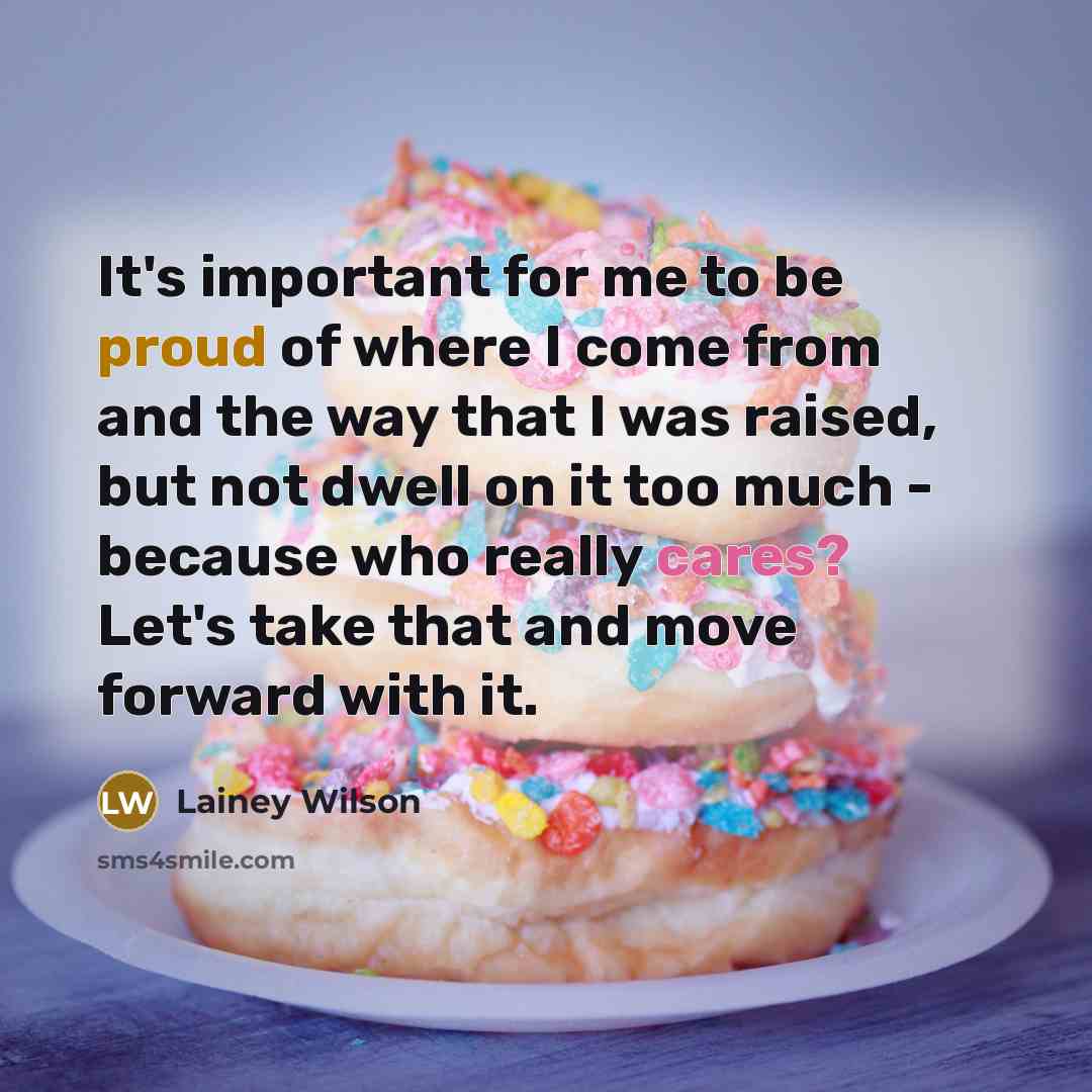 “It's important for me to be proud of where I come from and the way that I was raised, but not dwell on it too much - because who really cares? Let's take that and move forward with it.” quote by Lainey Wilson