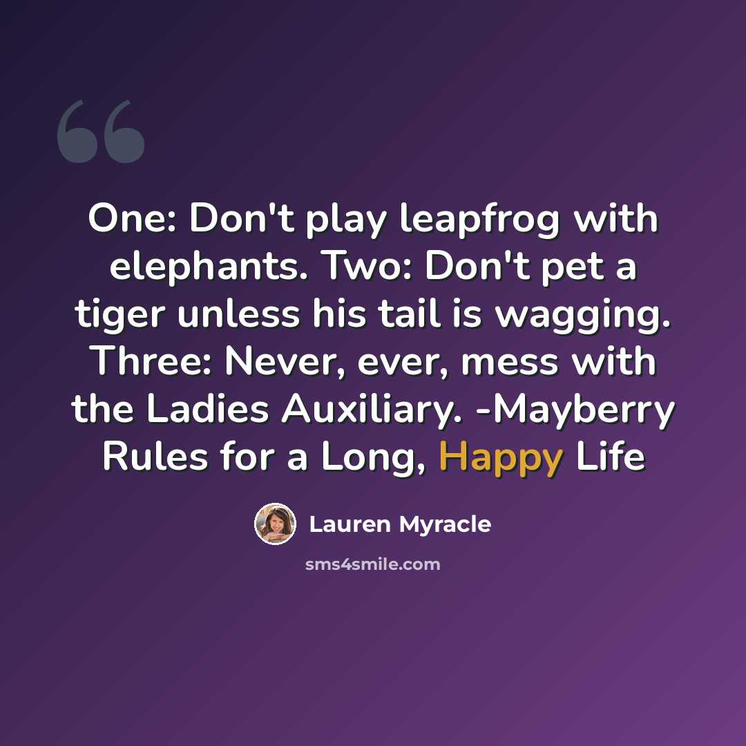“One: Don't play leapfrog with elephants. Two: Don't pet a tiger unless his tail is wagging. Three: Never, ever, mess with the Ladies Auxiliary. -Mayberry Rules for a Long, Happy Life” quote by Lauren Myracle