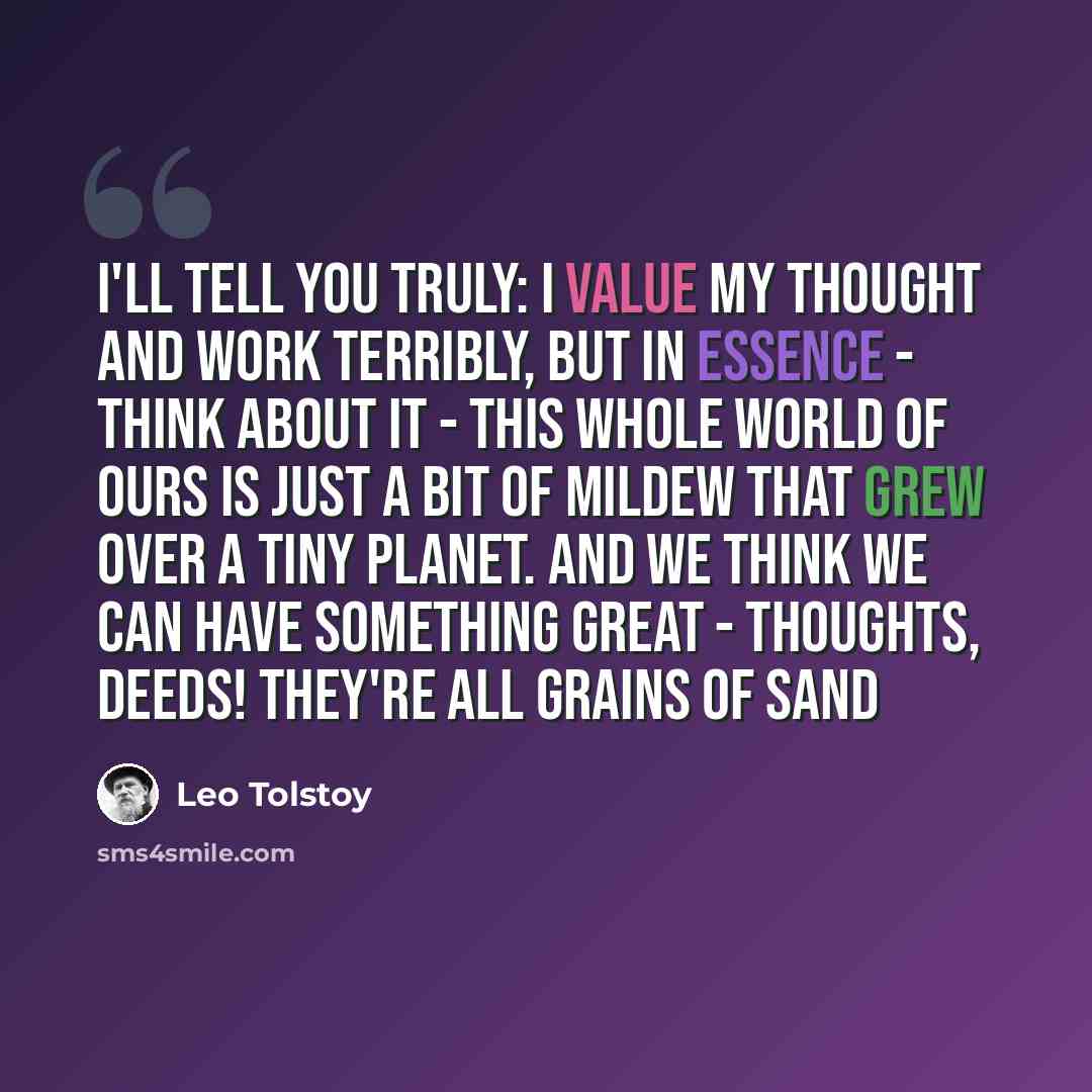 “I'll tell you truly: I value my thought and work terribly, but in essence - think about it - this whole world of ours is just a bit of mildew that grew over a tiny planet. And we think we can have something great - thoughts, deeds! They're all grains of sand” quote by Leo Tolstoy