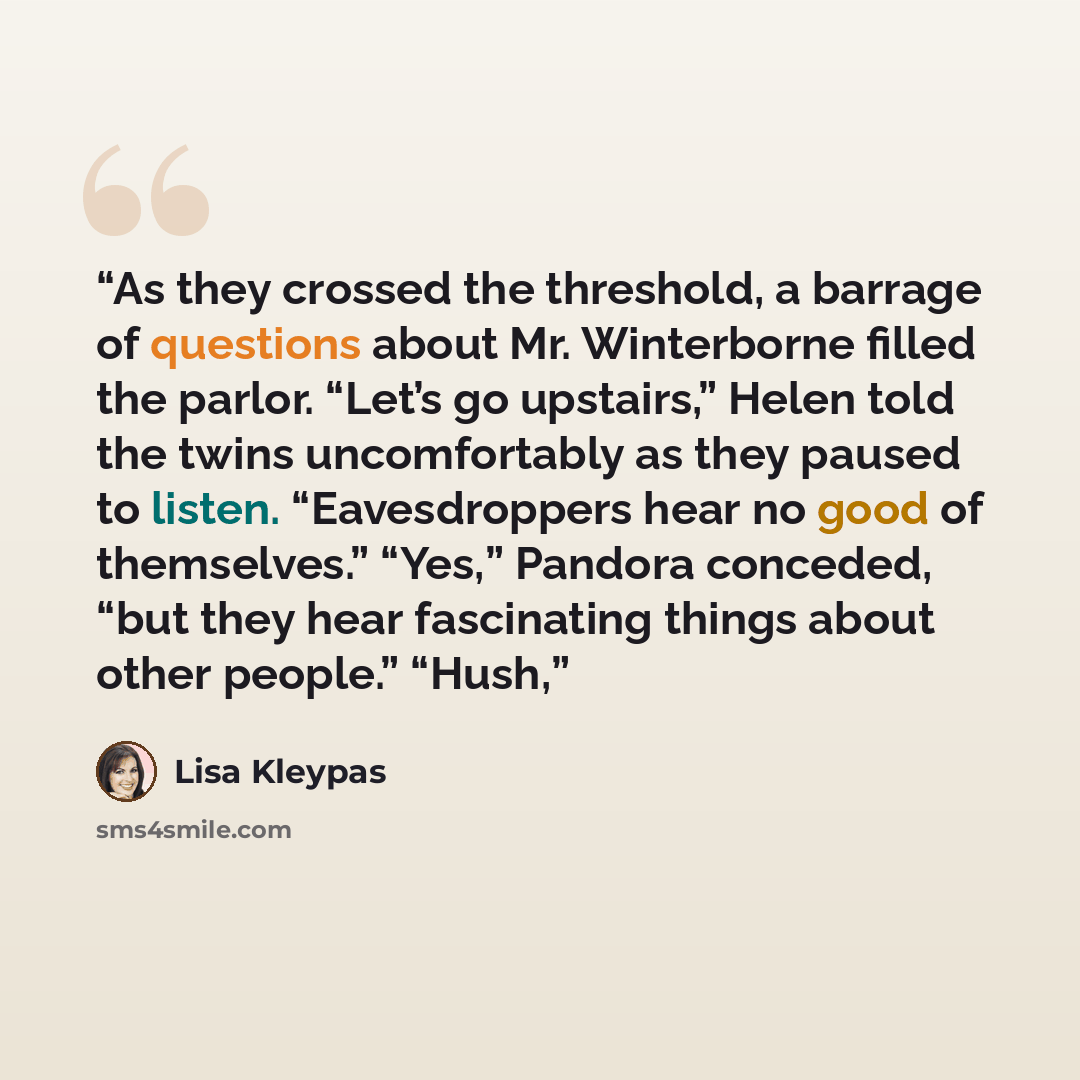 “As they crossed the threshold, a barrage of questions about Mr. Winterborne filled the parlor. “Let’s go upstairs,” Helen told the twins uncomfortably as they paused to listen. “Eavesdroppers hear no good of themselves.” “Yes,” Pandora conceded, “but they hear fascinating things about other…” quote by Lisa Kleypas